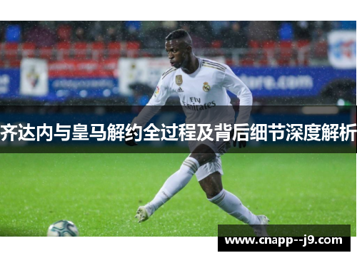 齐达内与皇马解约全过程及背后细节深度解析