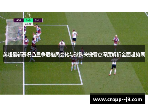 英超最新赛况凸显争冠格局变化与球队关键看点深度解析全面趋势展