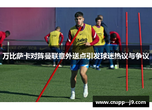 万比萨卡对阵曼联意外送点引发球迷热议与争议 万比萨卡对阵曼联意外送点引发球迷热议与争议