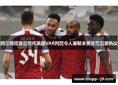 阿尔特塔赛后怒斥英超VAR判罚令人羞耻未受处罚引发热议