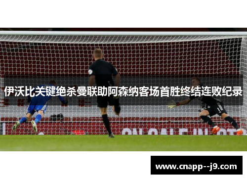 伊沃比关键绝杀曼联助阿森纳客场首胜终结连败纪录