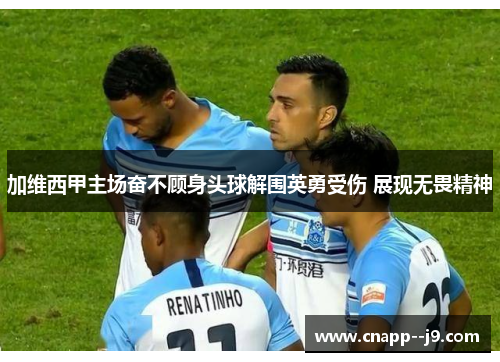 加维西甲主场奋不顾身头球解围英勇受伤 展现无畏精神