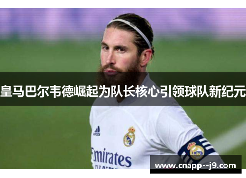 皇马巴尔韦德崛起为队长核心引领球队新纪元 皇马巴尔韦德崛起为队长核心引领球队新纪元